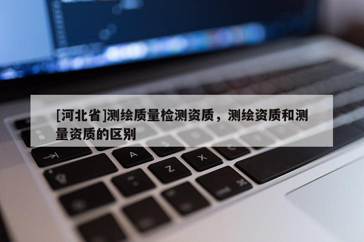[河北省]測繪質(zhì)量檢測資質(zhì)，測繪資質(zhì)和測量資質(zhì)的區(qū)別