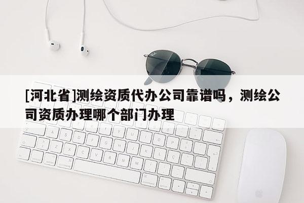 [河北省]測(cè)繪資質(zhì)代辦公司靠譜嗎，測(cè)繪公司資質(zhì)辦理哪個(gè)部門(mén)辦理