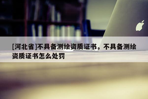 [河北省]不具備測(cè)繪資質(zhì)證書，不具備測(cè)繪資質(zhì)證書怎么處罰