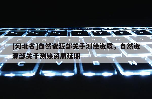 [河北省]自然資源部關(guān)于測繪資質(zhì)，自然資源部關(guān)于測繪資質(zhì)延期