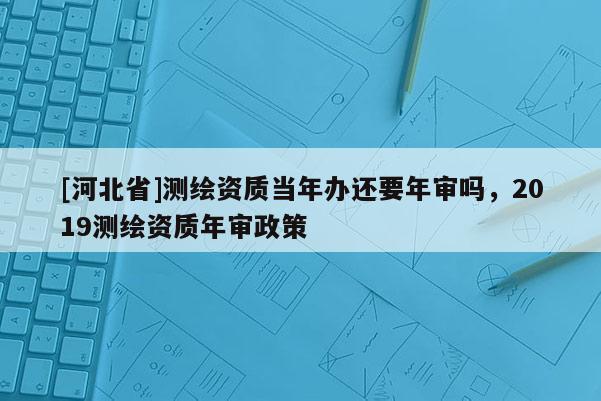 [河北省]測繪資質當年辦還要年審嗎，2019測繪資質年審政策