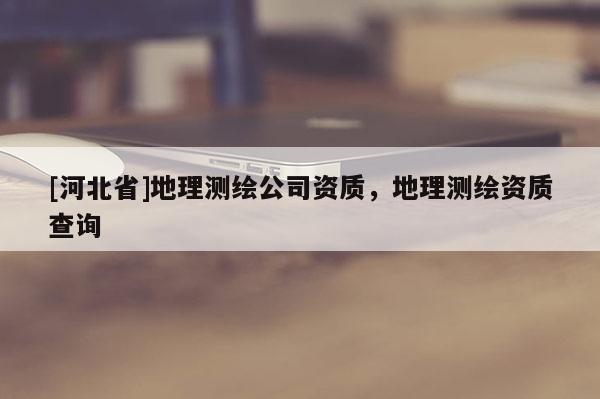 [河北省]地理測(cè)繪公司資質(zhì)，地理測(cè)繪資質(zhì)查詢
