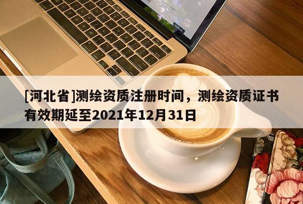 [河北省]測(cè)繪資質(zhì)注冊(cè)時(shí)間，測(cè)繪資質(zhì)證書有效期延至2021年12月31日