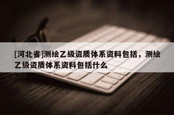 [河北省]測繪乙級資質(zhì)體系資料包括，測繪乙級資質(zhì)體系資料包括什么