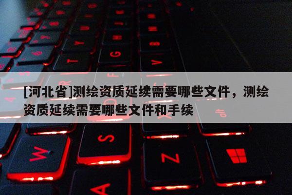 [河北省]測繪資質(zhì)延續(xù)需要哪些文件，測繪資質(zhì)延續(xù)需要哪些文件和手續(xù)