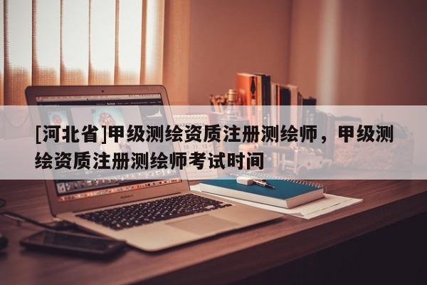 [河北省]甲級測繪資質(zhì)注冊測繪師，甲級測繪資質(zhì)注冊測繪師考試時間