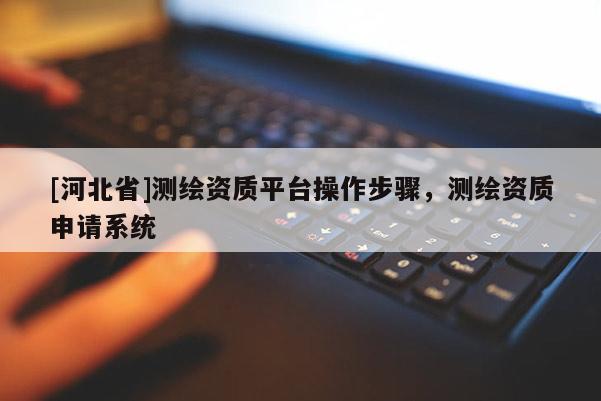 [河北省]測繪資質(zhì)平臺操作步驟，測繪資質(zhì)申請系統(tǒng)