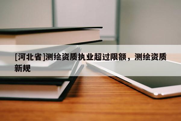 [河北省]測(cè)繪資質(zhì)執(zhí)業(yè)超過限額，測(cè)繪資質(zhì)新規(guī)