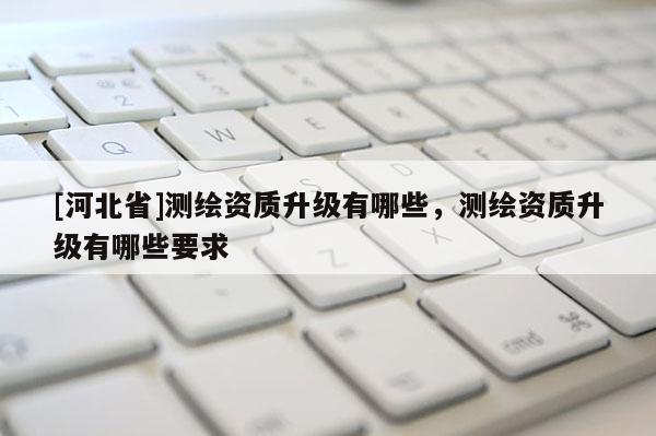 [河北省]測繪資質(zhì)升級有哪些，測繪資質(zhì)升級有哪些要求