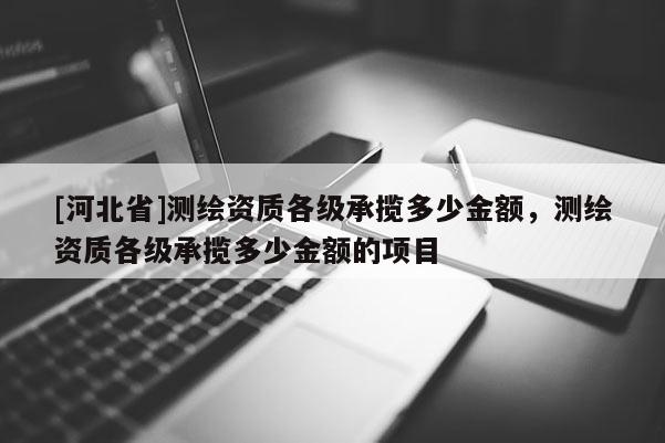 [河北省]測(cè)繪資質(zhì)各級(jí)承攬多少金額，測(cè)繪資質(zhì)各級(jí)承攬多少金額的項(xiàng)目