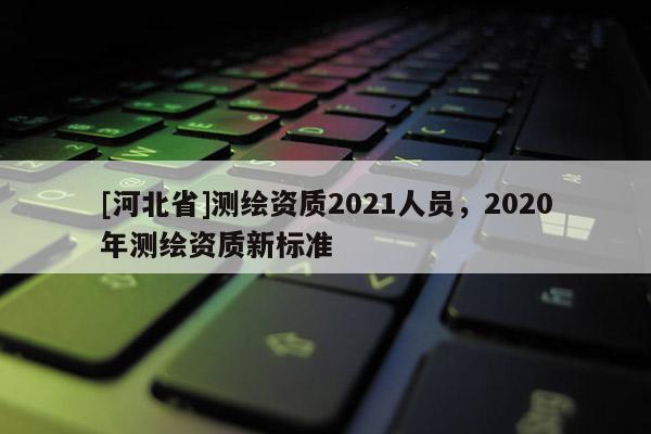 [河北省]測繪資質2021人員，2020年測繪資質新標準