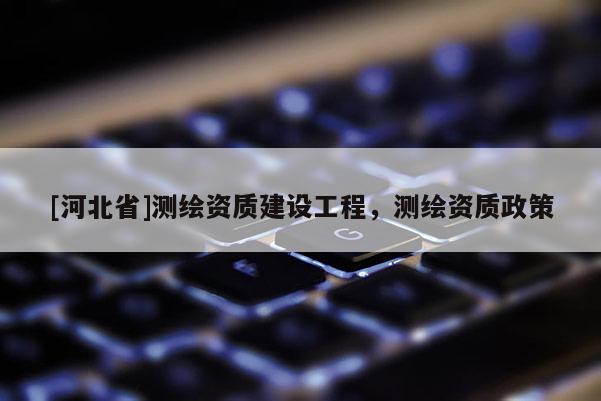 [河北省]測繪資質(zhì)建設(shè)工程，測繪資質(zhì)政策