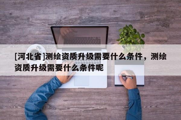 [河北省]測繪資質升級需要什么條件，測繪資質升級需要什么條件呢