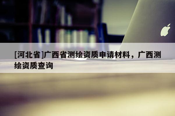 [河北省]廣西省測繪資質(zhì)申請材料，廣西測繪資質(zhì)查詢