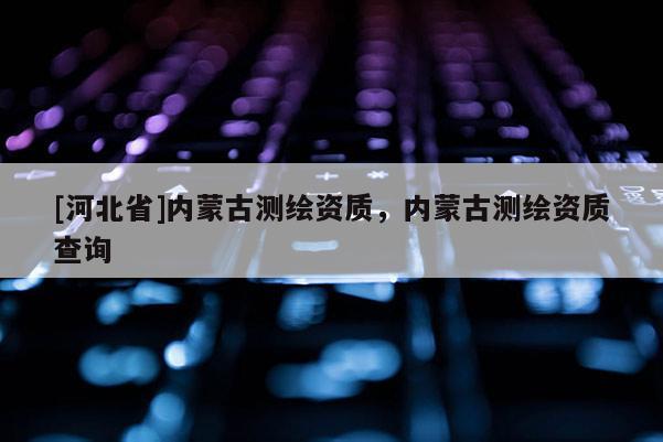 [河北省]內(nèi)蒙古測(cè)繪資質(zhì)，內(nèi)蒙古測(cè)繪資質(zhì)查詢