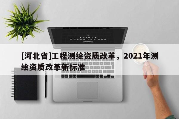 [河北省]工程測(cè)繪資質(zhì)改革，2021年測(cè)繪資質(zhì)改革新標(biāo)準(zhǔn)