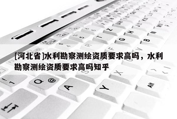 [河北省]水利勘察測繪資質要求高嗎，水利勘察測繪資質要求高嗎知乎