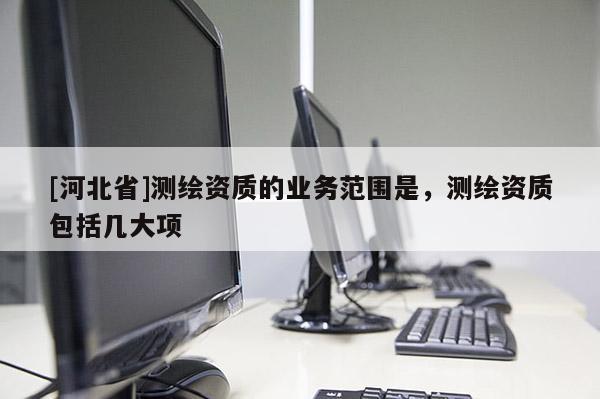 [河北省]測繪資質(zhì)的業(yè)務(wù)范圍是，測繪資質(zhì)包括幾大項