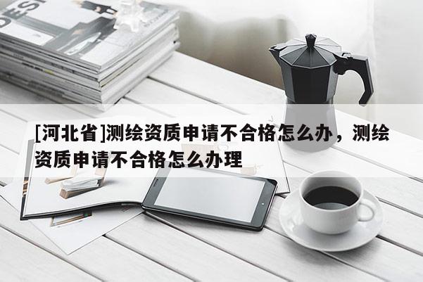 [河北省]測(cè)繪資質(zhì)申請(qǐng)不合格怎么辦，測(cè)繪資質(zhì)申請(qǐng)不合格怎么辦理