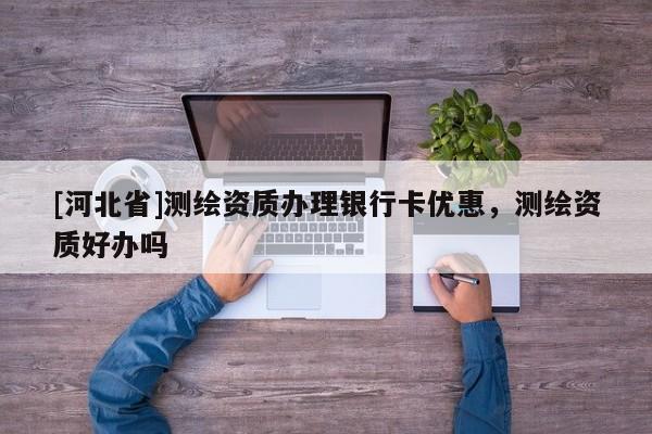 [河北省]測繪資質(zhì)辦理銀行卡優(yōu)惠，測繪資質(zhì)好辦嗎