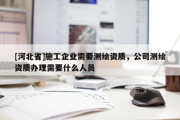 [河北省]施工企業(yè)需要測繪資質(zhì)，公司測繪資質(zhì)辦理需要什么人員