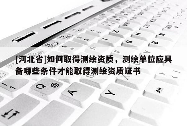 [河北省]如何取得測繪資質(zhì)，測繪單位應(yīng)具備哪些條件才能取得測繪資質(zhì)證書