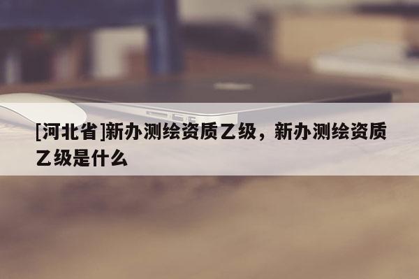 [河北省]新辦測(cè)繪資質(zhì)乙級(jí)，新辦測(cè)繪資質(zhì)乙級(jí)是什么