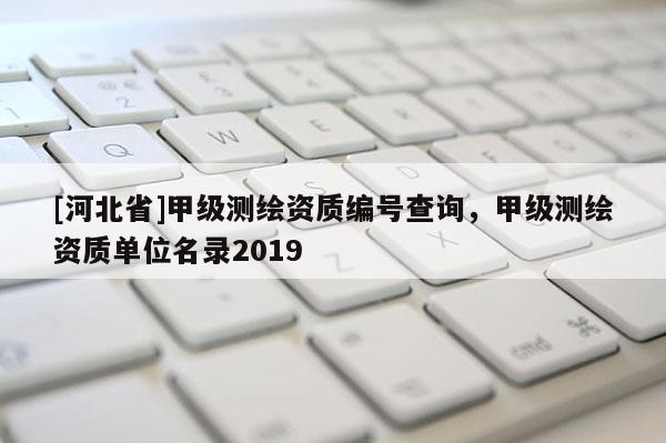 [河北省]甲級測繪資質(zhì)編號查詢，甲級測繪資質(zhì)單位名錄2019