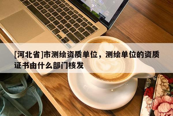 [河北省]市測繪資質(zhì)單位，測繪單位的資質(zhì)證書由什么部門核發(fā)