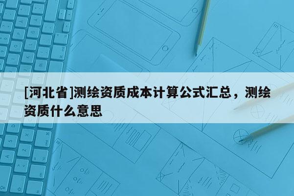 [河北省]測繪資質(zhì)成本計算公式匯總，測繪資質(zhì)什么意思
