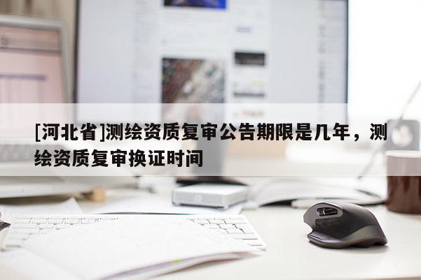[河北省]測繪資質(zhì)復審公告期限是幾年，測繪資質(zhì)復審換證時間