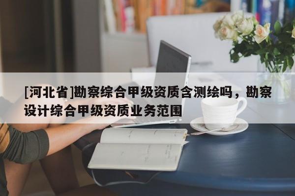 [河北省]勘察綜合甲級(jí)資質(zhì)含測(cè)繪嗎，勘察設(shè)計(jì)綜合甲級(jí)資質(zhì)業(yè)務(wù)范圍