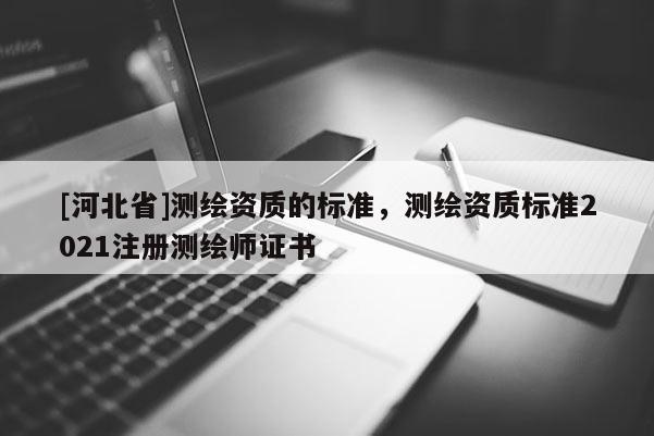 [河北省]測繪資質(zhì)的標準，測繪資質(zhì)標準2021注冊測繪師證書