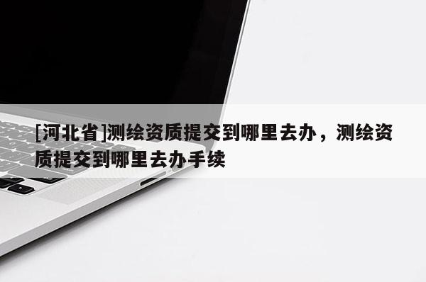 [河北省]測繪資質提交到哪里去辦，測繪資質提交到哪里去辦手續(xù)