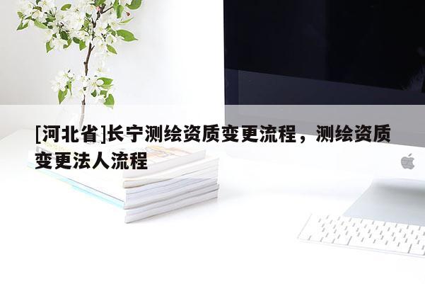 [河北省]長(zhǎng)寧測(cè)繪資質(zhì)變更流程，測(cè)繪資質(zhì)變更法人流程