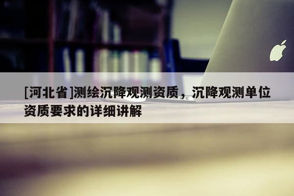 [河北省]測繪沉降觀測資質(zhì)，沉降觀測單位資質(zhì)要求的詳細(xì)講解