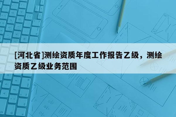 [河北省]測繪資質(zhì)年度工作報告乙級，測繪資質(zhì)乙級業(yè)務范圍