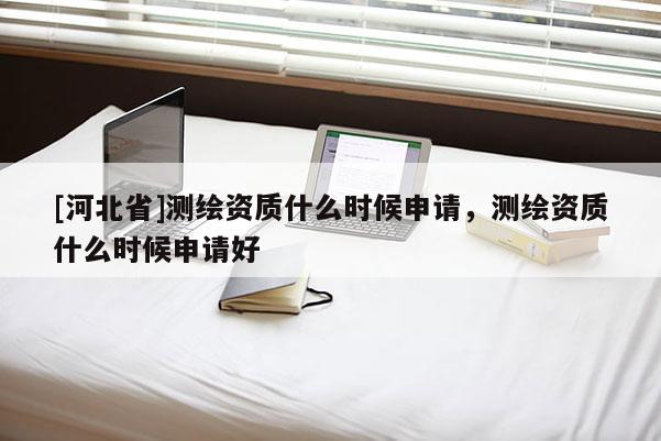 [河北省]測繪資質(zhì)什么時候申請，測繪資質(zhì)什么時候申請好