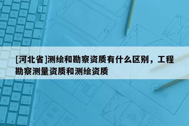 [河北省]測繪和勘察資質(zhì)有什么區(qū)別，工程勘察測量資質(zhì)和測繪資質(zhì)