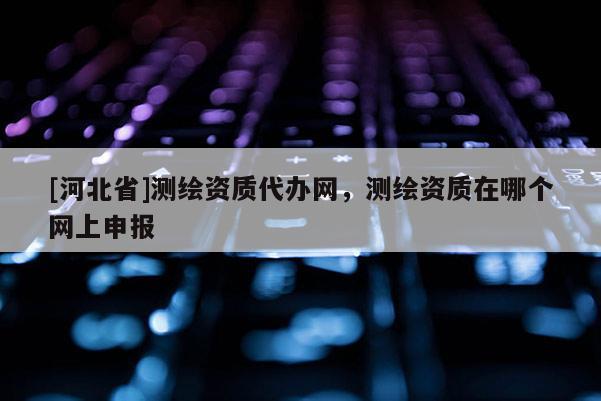 [河北省]測繪資質(zhì)代辦網(wǎng)，測繪資質(zhì)在哪個(gè)網(wǎng)上申報(bào)