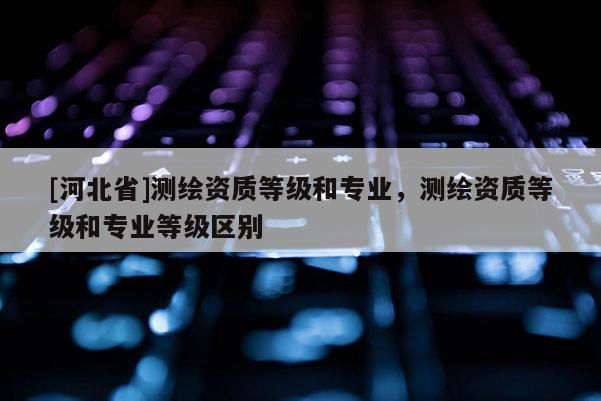 [河北省]測繪資質等級和專業(yè)，測繪資質等級和專業(yè)等級區(qū)別