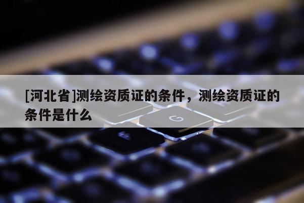 [河北省]測繪資質(zhì)證的條件，測繪資質(zhì)證的條件是什么