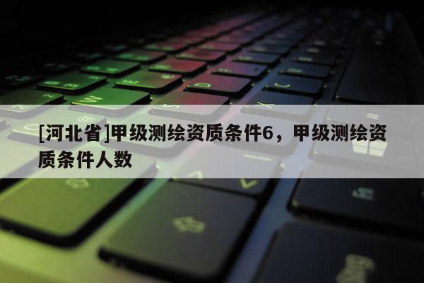 [河北省]甲級測繪資質(zhì)條件6，甲級測繪資質(zhì)條件人數(shù)