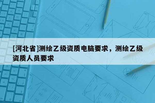 [河北省]測(cè)繪乙級(jí)資質(zhì)電腦要求，測(cè)繪乙級(jí)資質(zhì)人員要求