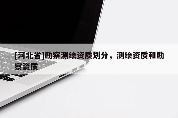 [河北省]勘察測繪資質(zhì)劃分，測繪資質(zhì)和勘察資質(zhì)