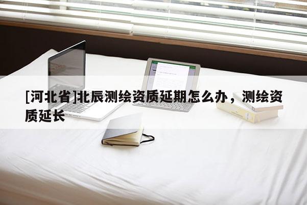 [河北省]北辰測繪資質(zhì)延期怎么辦，測繪資質(zhì)延長