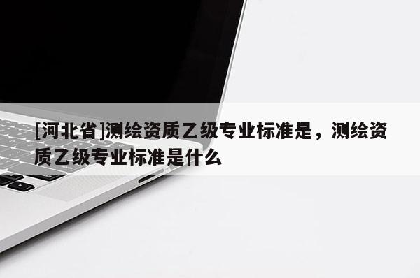 [河北省]測繪資質(zhì)乙級專業(yè)標(biāo)準(zhǔn)是，測繪資質(zhì)乙級專業(yè)標(biāo)準(zhǔn)是什么