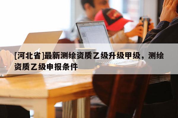 [河北省]最新測繪資質(zhì)乙級升級甲級，測繪資質(zhì)乙級申報條件