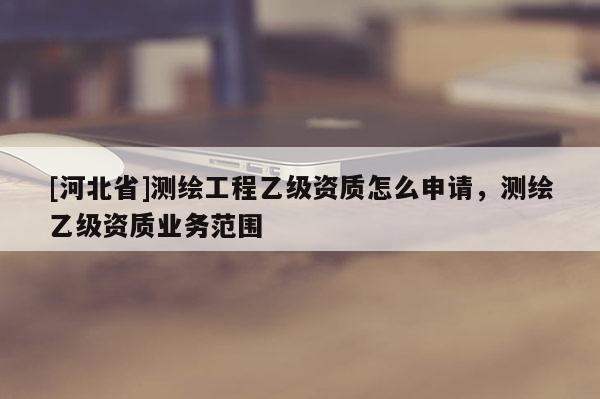 [河北省]測(cè)繪工程乙級(jí)資質(zhì)怎么申請(qǐng)，測(cè)繪乙級(jí)資質(zhì)業(yè)務(wù)范圍