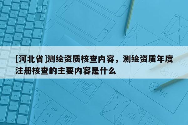 [河北省]測繪資質(zhì)核查內(nèi)容，測繪資質(zhì)年度注冊(cè)核查的主要內(nèi)容是什么